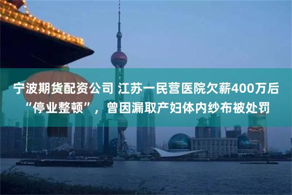 宁波期货配资公司 江苏一民营医院欠薪400万后“停业整顿”，曾因漏取产妇体内纱布被处罚