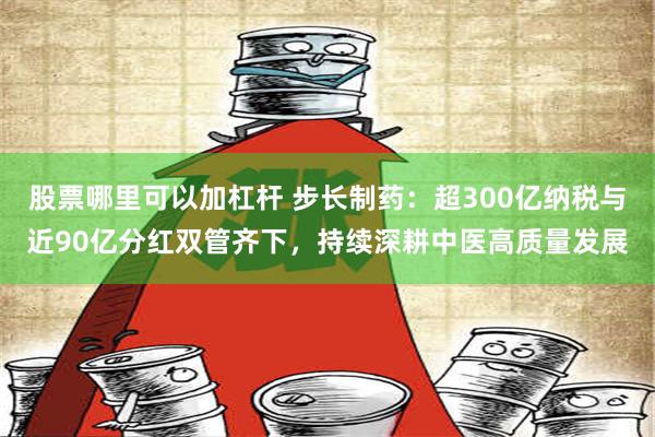 股票哪里可以加杠杆 步长制药：超300亿纳税与近90亿分红双管齐下，持续深耕中医高质量发展