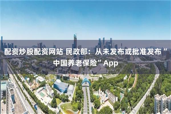 配资炒股配资网站 民政部：从未发布或批准发布“中国养老保险”App