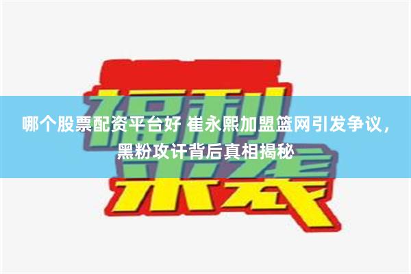 哪个股票配资平台好 崔永熙加盟篮网引发争议，黑粉攻讦背后真相揭秘