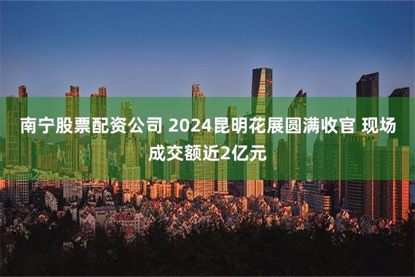 南宁股票配资公司 2024昆明花展圆满收官 现场成交额近2亿元