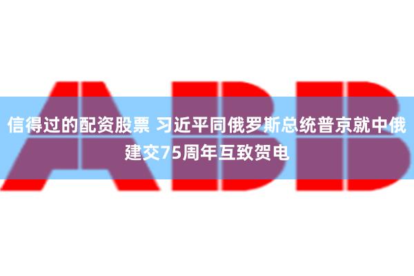 信得过的配资股票 习近平同俄罗斯总统普京就中俄建交75周年互致贺电