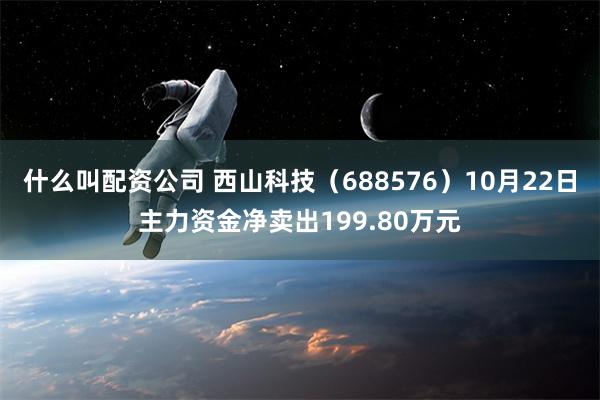 什么叫配资公司 西山科技（688576）10月22日主力资金净卖出199.80万元