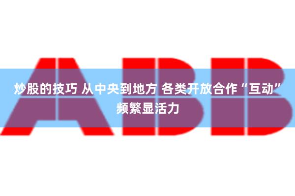 炒股的技巧 从中央到地方 各类开放合作“互动”频繁显活力