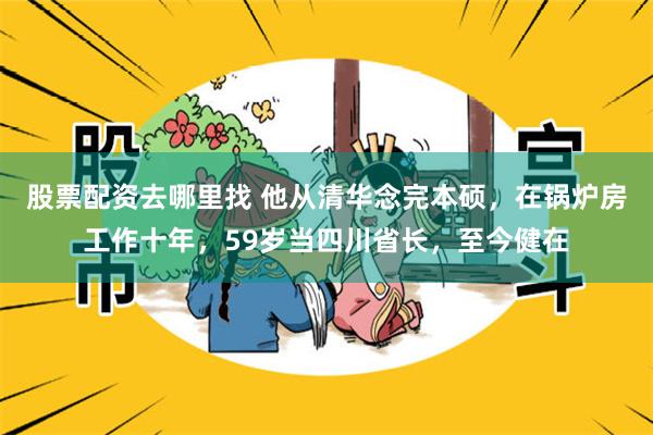 股票配资去哪里找 他从清华念完本硕，在锅炉房工作十年，59岁当四川省长，至今健在