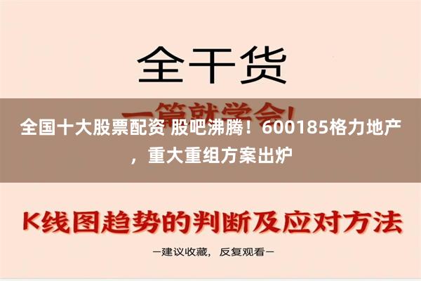 全国十大股票配资 股吧沸腾！600185格力地产，重大重组方案出炉