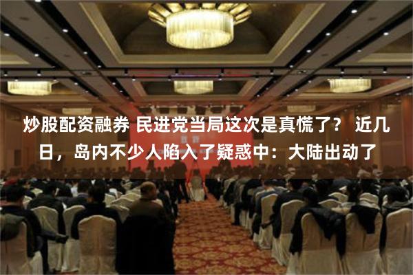 炒股配资融券 民进党当局这次是真慌了？ 近几日，岛内不少人陷入了疑惑中：大陆出动了