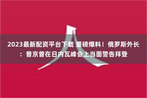 2023最新配资平台下载 重磅爆料！俄罗斯外长：普京曾在日内瓦峰会上当面警告拜登